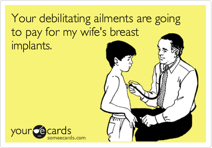 Your debilitating ailments are going to pay for my wife's breast
implants.