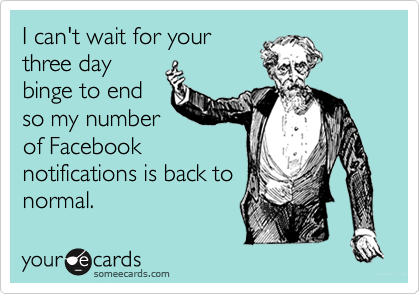 I can't wait for your
three day
binge to end
so my number
of Facebook
notifications is back to
normal.