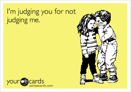 I'm judging you for not
judging me.