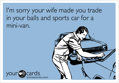 I'm sorry your wife made you trade in your balls and sports car for a mini-van.