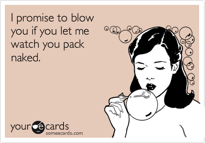 I promise to blow 
you if you let me
watch you pack 
naked.