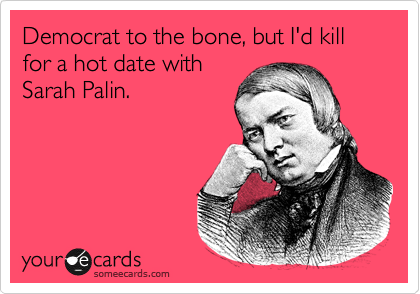 Democrat to the bone, but I'd kill for a hot date with
Sarah Palin. 
