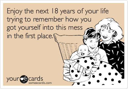 Enjoy the next 18 years of your life trying to remember how you
got yourself into this mess
in the first place.