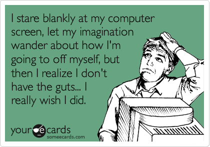 I stare blankly at my computer screen, let my imagination
wander about how I'm
going to off myself, but
then I realize I don't
have the guts... I
really wish I did. 