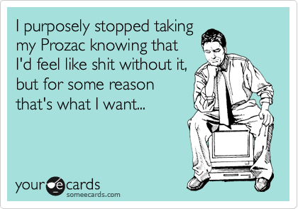 I purposely stopped taking
my Prozac knowing that
I'd feel like shit without it,
but for some reason
that's what I want...
