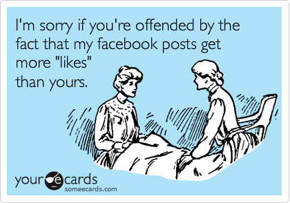 I'm sorry if you're offended by the fact that my facebook posts get more "likes"
than yours.