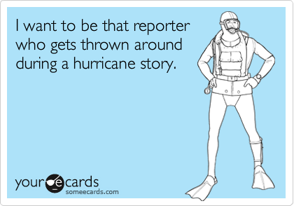 I want to be that reporter
who gets thrown around
during a hurricane story.
