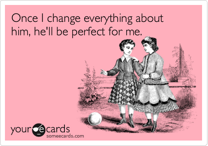 Once I change everything about him, he'll be perfect for me.