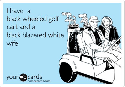 I have  a
black wheeled golf
cart and a
black blazered white
wife
 