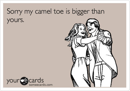 Sorry my camel toe is bigger than yours.  