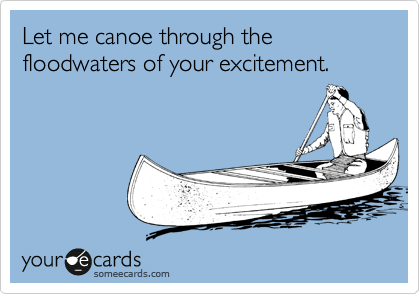 Let me canoe through the floodwaters of your excitement.