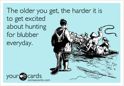 The older you get, the harder it is to get excited
about hunting
for blubber
everyday.