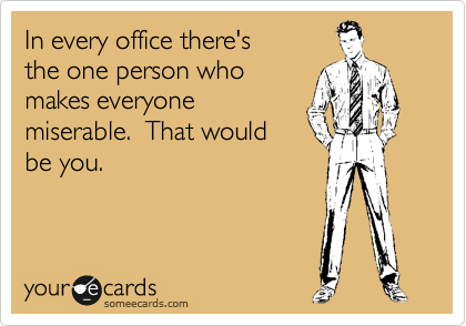 In every office there's
the one person who
makes everyone
miserable.  That would
be you.