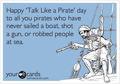 Happy 'Talk Like a Pirate' day
to all you pirates who have
never sailed a boat, shot
a gun, or robbed people
at sea.