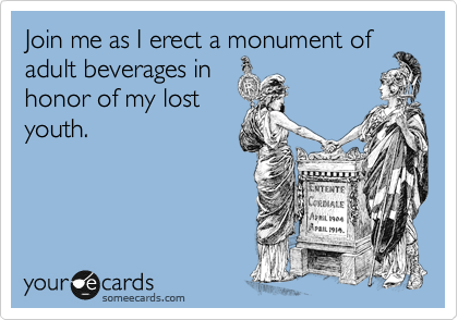 Join me as I erect a monument of
adult beverages in 
honor of my lost
youth.