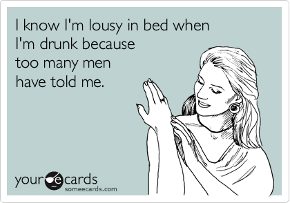 I know I'm lousy in bed when
I'm drunk because
too many men
have told me.