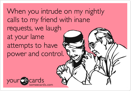 When you intrude on my nightly calls to my friend with inane requests, we laugh
at your lame
attempts to have
power and control.