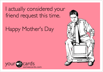 I actually considered your
friend request this time. 

Happy Mother's Day