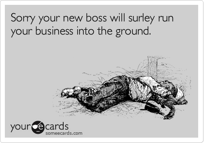 Sorry your new boss will surley run your business into the ground.