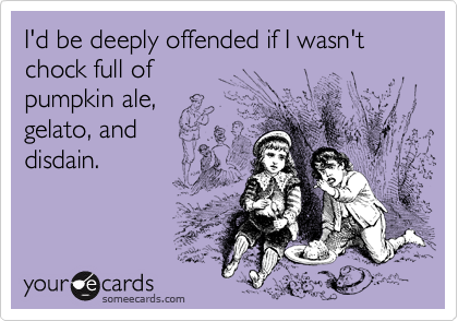 I'd be deeply offended if I wasn't chock full of 
pumpkin ale,
gelato, and
disdain.