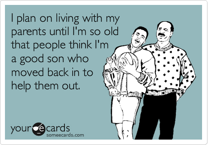 I plan on living with my
parents until I'm so old
that people think I'm
a good son who
moved back in to
help them out.