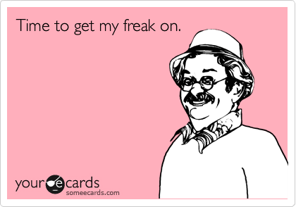 Time to get my freak on.