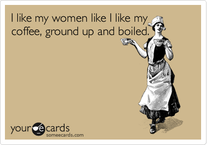 I like my women like I like my coffee, ground up and boiled. 