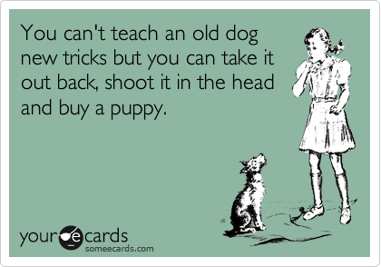 You can't teach an old dog
new tricks but you can take it
out back, shoot it in the head
and buy a puppy.