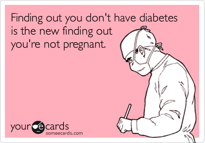 Finding out you don't have diabetes is the new finding out
you're not pregnant.