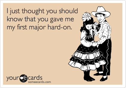 I just thought you should
know that you gave me
my first major hard-on.