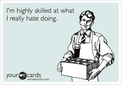 I'm highly skilled at what 
I really hate doing.