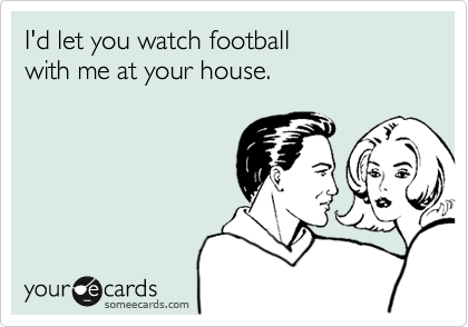 I'd let you watch football 
with me at your house.