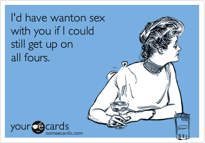 I'd have wanton sex
with you if I could
still get up on
all fours.