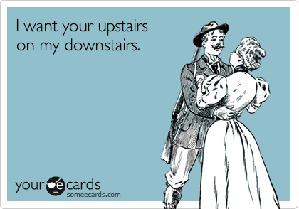 I want your upstairs
on my downstairs.