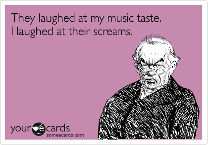 They laughed at my music taste. 
I laughed at their screams.