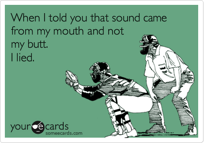 When I told you that sound came from my mouth and not 
my butt. 
I lied.