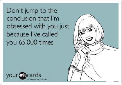 Don't jump to the
conclusion that I'm
obsessed with you just
because I've called
you 65,000 times.