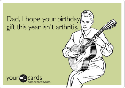 
Dad, I hope your birthday
gift this year isn't arthritis. 

