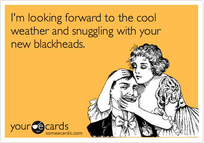 I'm looking forward to the cool weather and snuggling with your new blackheads.