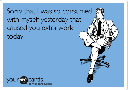 Sorry that I was so consumed
with myself yesterday that I
caused you extra work
today.