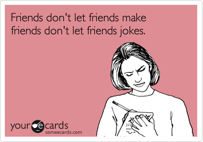 Friends don't let friends make friends don't let friends jokes.