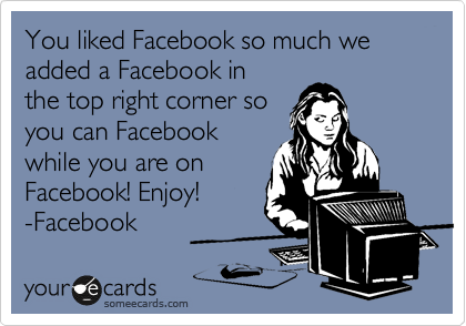 You liked Facebook so much we added a Facebook in
the top right corner so
you can Facebook
while you are on
Facebook! Enjoy!
-Facebook