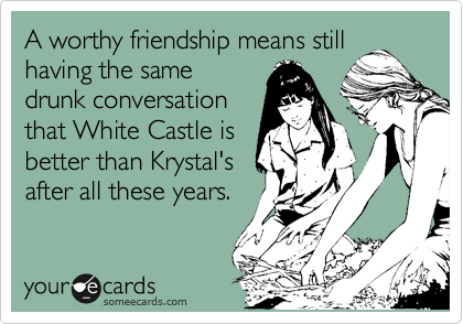 A worthy friendship means still
having the same
drunk conversation
that White Castle is
better than Krystal's
after all these years.  