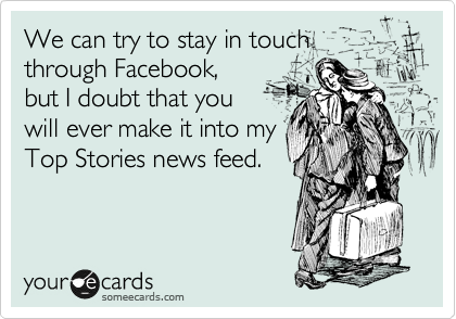 We can try to stay in touch through Facebook,
but I doubt that you
will ever make it into my
Top Stories news feed.
