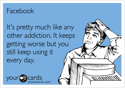 Facebook

It's pretty much like any
other addiction. It keeps
getting worse but you
still keep using it
every day.