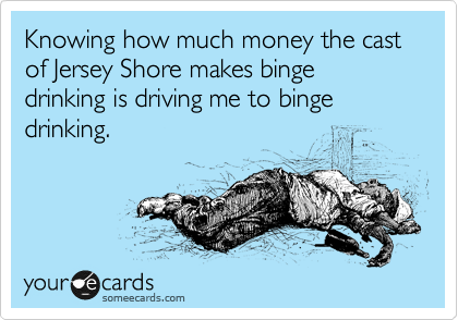 Knowing how much money the cast of Jersey Shore makes binge drinking is driving me to binge drinking. 