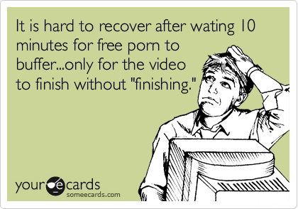 It is hard to recover after wating 10 minutes for free porn to
buffer...only for the video
to finish without "finishing." 