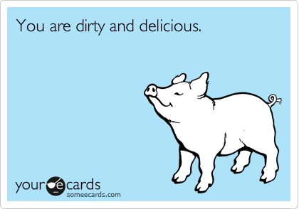 You are dirty and delicious.