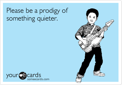 Please be a prodigy of
something quieter.