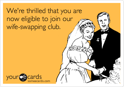 We're thrilled that you are
now eligible to join our
wife-swapping club.